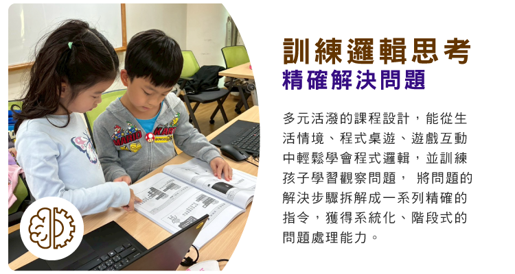訓練邏輯思考，精確解決問題 : 多元活潑的課程設計，能從生活情境、程式桌遊、遊戲互動中輕鬆學會程式邏輯，並訓練孩子學習觀察問題， 將問題的解決步驟拆解成一系列精確的指令，獲得系統化、階段式的問題處理能力。
