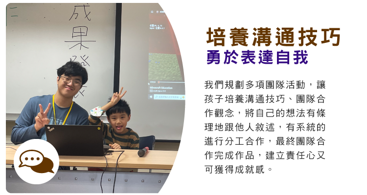 培養溝通技巧，勇於表達自我 : 我們規劃多項團隊活動，讓孩子培養溝通技巧、團隊合作觀念，將自己的想法有條理地跟他人敘述，有系統的進行分工合作，最終團隊合作完成作品，建立責任心又可獲得成就感。